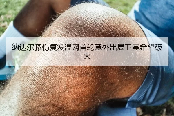 纳达尔膝伤复发温网首轮意外出局卫冕希望破灭