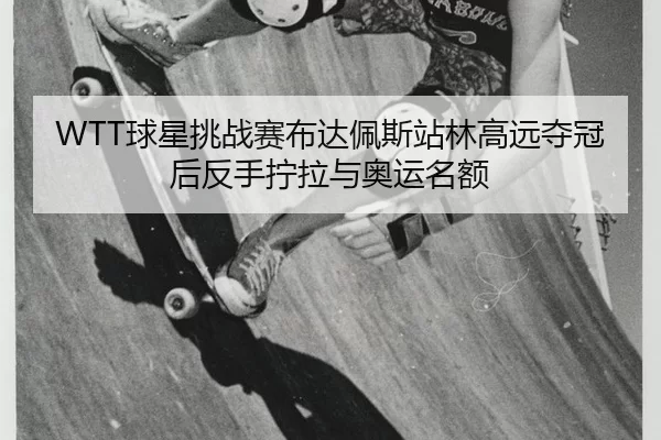 WTT球星挑战赛布达佩斯站林高远夺冠后反手拧拉与奥运名额